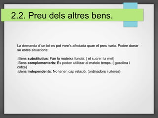 2.2. Preu dels altres bens.
La demanda d´un bé es pot vore’s afectada quan el preu varia. Poden donar-
se estes situacions:
Bens substitutius: Fan la mateixa funció. ( el sucre i la mel)
Bens complementaris: És poden utilitzar al mateix temps. ( gasolina i
cotxe)
Bens independents: No tenen cap relació. (ordinadors i ulleres)
 