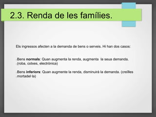 2.3. Renda de les famílies.
Els ingressos afecten a la demanda de bens o serveis. Hi han dos casos:
Bens normals: Quan augmenta la renda, augmenta la seua demanda.
(roba, cotxes, electrònica)
Bens inferiors: Quan augmente la renda, disminuirà la demanda. (creïlles
mortadel·la)
 