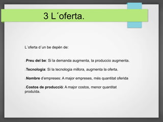 3 L´oferta.
L´oferta d´un be depén de:
Preu del be: Si la demanda augmenta, la produccio augmenta.
Tecnologia: Si la tecnologia millora, augmenta la oferta.
Nombre d’empreses: A major empreses, més quantitat oferida
Costos de producció: A major costos, menor quantitat
produïda.
 