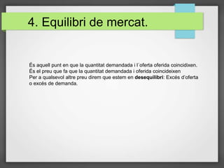 4. Equilibri de mercat.
És aquell punt en que la quantitat demandada i l´oferta oferida coincidixen.
És el preu que fa que la quantitat demandada i oferida coincideixen
Per a qualsevol altre preu direm que estem en desequilibri: Excés d’oferta
o excés de demanda.
 
