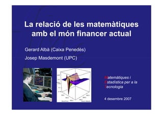 La relació de les matemàtiques
  amb el món financer actual
Gerard Albà (Caixa Penedès)
Josep Masdemont (UPC)



                              Matemàtiques i
                              Estadística per a la
                              Tecnologia


                              4 desembre 2007
 