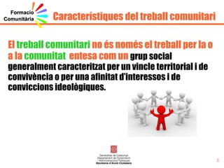 Objectius Conèixer i reconèixer els diferents  agents comunitaris  que actuen en el marc dels projectes de la DGACO. Oferir  estratègies  per desenvolupar la  transversalitat  entre els agents comunitaris que treballen en un mateix territori. Dotar de coneixements tècnics a les persones professionals per incrementar la  visualització  del seu treball i qualitat del mateix. Generar un  entorn virtual , comunitat virtual, on les persones dels diferents projectes puguin intercanviar coneixements, recursos, idees... i desenvolupar un espai de treball col·laboratiu. Cercar  línies estratègiques  que contribueixin a la transversalitat entre professionals d’un mateix programa. 