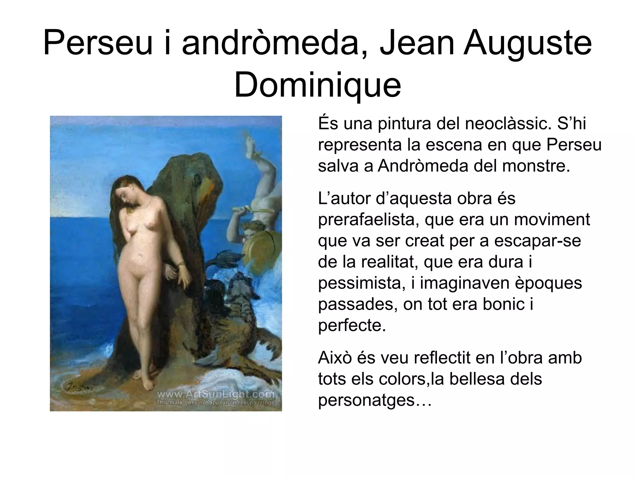 Perseu i andròmeda, Jean Auguste
Dominique
És una pintura del neoclàssic. S’hi
representa la escena en que Perseu
salva a Andròmeda del monstre.
L’autor d’aquesta obra és
prerafaelista, que era un moviment
que va ser creat per a escapar-se
de la realitat, que era dura i
pessimista, i imaginaven èpoques
passades, on tot era bonic i
perfecte.
Això és veu reflectit en l’obra amb
tots els colors,la bellesa dels
personatges…
 