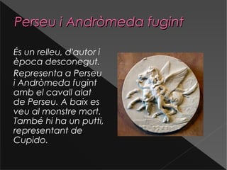 Perseu i Andròmeda fugintPerseu i Andròmeda fugint
És un relleu, d'autor i
època desconegut.
Representa a Perseu
i Andròmeda fugint
amb el cavall alat
de Perseu. A baix es
veu al monstre mort.
També hi ha un putti,
representant de
Cupido.
 