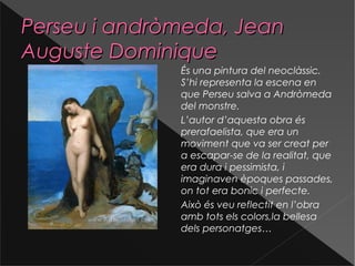 Perseu i andròmeda, JeanPerseu i andròmeda, Jean
Auguste DominiqueAuguste Dominique
És una pintura del neoclàssic.
S’hi representa la escena en
que Perseu salva a Andròmeda
del monstre.
L’autor d’aquesta obra és
prerafaelista, que era un
moviment que va ser creat per
a escapar-se de la realitat, que
era dura i pessimista, i
imaginaven èpoques passades,
on tot era bonic i perfecte.
Això és veu reflectit en l’obra
amb tots els colors,la bellesa
dels personatges…
 