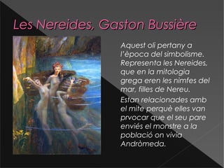 Les Nereides, Gaston BussièreLes Nereides, Gaston Bussière
Aquest oli pertany a
l’època del simbolisme.
Representa les Nereides,
que en la mitologia
grega eren les nimfes del
mar, filles de Nereu.
Estan relacionades amb
el mite perquè elles van
prvocar que el seu pare
enviés el monstre a la
població on vivia
Andròmeda.
 