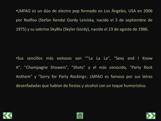•LMFAO es un dúo de electro pop formado en Los Ángeles, USA en 2006

por Redfoo (Stefan Kendal Gordy Leiviska, nacido el 3 de septiembre de

1975) y su sobrino SkyBlu (Skyler Gordy), nacido el 23 de agosto de 1986.




•Sus sencillos más exitosos son ""La La La", "Sexy and I Know

It", "Champagne Showers", "Shots" y el más conocido, "Party Rock

Anthem" y "Sorry for Party Rocking«. LMFAO es famoso por sus letras

desenfadadas que hablan de fiestas y alcohol con un toque humorístico.
 