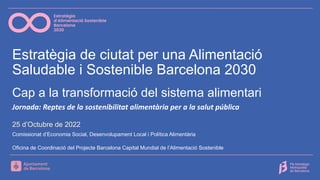 Estratègia de ciutat per una Alimentació
Saludable i Sostenible Barcelona 2030
Comissionat d’Economia Social, Desenvolupament Local i Política Alimentària
Oficina de Coordinació del Projecte Barcelona Capital Mundial de l’Alimentació Sostenible
Cap a la transformació del sistema alimentari
Jornada: Reptes de la sostenibilitat alimentària per a la salut pública
25 d’Octubre de 2022
 