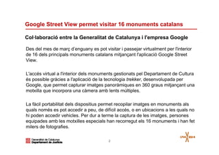 2
Google Street View permet visitar 16 monuments catalans
Des del mes de març d’enguany es pot visitar i passejar virtualment per l'interior
de 16 dels principals monuments catalans mitjançant l'aplicació Google Street
View.
L'accés virtual a l'interior dels monuments gestionats pel Departament de Cultura
és possible gràcies a l'aplicació de la tecnologia trekker, desenvolupada per
Google, que permet capturar imatges panoràmiques en 360 graus mitjançant una
motxilla que incorpora una càmera amb lents múltiples.
La fàcil portabilitat dels dispositius permet recopilar imatges en monuments als
quals només es pot accedir a peu, de difícil accés, o en ubicacions a les quals no
hi poden accedir vehicles. Per dur a terme la captura de les imatges, persones
equipades amb les motxilles especials han recorregut els 16 monuments i han fet
milers de fotografies.
Col·laboració entre la Generalitat de Catalunya i l'empresa Google
 