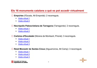 4
Els 16 monuments catalans a què es pot accedir virtualment
Empúries (l'Escala, Alt Empordà): 2 recorreguts.
Visita virtual 1
Visita virtual 2
Necròpolis Paleocristiana de Tarragona (Tarragonès): 2 recorreguts.
Visita virtual 1
Visita virtual 2
Cartoixa d'Escaladei (Morera de Montsant, Priorat): 3 recorreguts.
Visita virtual 1
Visita virtual 2
Visita virtual 3
Reial Monestir de Santes Creus (Aiguamúrcia, Alt Camp): 3 recorreguts
Visita virtual 1
Visita virtual 2
Visita virtual 3
 