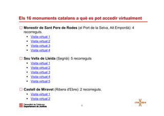 6
Els 16 monuments catalans a què es pot accedir virtualment
Monestir de Sant Pere de Rodes (el Port de la Selva, Alt Empordà): 4
recorreguts.
Visita virtual 1
Visita virtual 2
Visita virtual 3
Visita virtual 4
Seu Vella de Lleida (Segrià): 5 recorreguts
Visita virtual 1
Visita virtual 2
Visita virtual 3
Visita virtual 4
Visita virtual 5
Castell de Miravet (Ribera d'Ebre): 2 recorreguts.
Visita virtual 1
Visita virtual 2
 