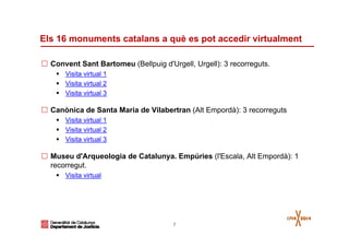 7
Els 16 monuments catalans a què es pot accedir virtualment
Convent Sant Bartomeu (Bellpuig d'Urgell, Urgell): 3 recorreguts.
Visita virtual 1
Visita virtual 2
Visita virtual 3
Canònica de Santa Maria de Vilabertran (Alt Empordà): 3 recorreguts
Visita virtual 1
Visita virtual 2
Visita virtual 3
Museu d'Arqueologia de Catalunya. Empúries (l'Escala, Alt Empordà): 1
recorregut.
Visita virtual
 