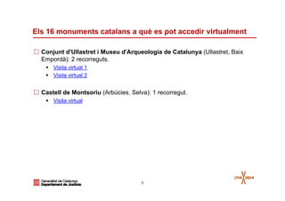 8
Els 16 monuments catalans a què es pot accedir virtualment
Conjunt d'Ullastret i Museu d'Arqueologia de Catalunya (Ullastret, Baix
Empordà): 2 recorreguts.
Visita virtual 1
Visita virtual 2
Castell de Montsoriu (Arbúcies, Selva): 1 recorregut.
Visita virtual
 