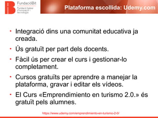 https://www.udemy.com/emprendimiento-en-turismo-2-0/
Plataforma escollida: Udemy.com
• Integració dins una comunitat educativa ja
creada.
• Ús gratuït per part dels docents.
• Fàcil ús per crear el curs i gestionar-lo
completament.
• Cursos gratuïts per aprendre a manejar la
plataforma, gravar i editar els vídeos.
• El Curs «Emprendimiento en turismo 2.0.» és
gratuït pels alumnes.
 