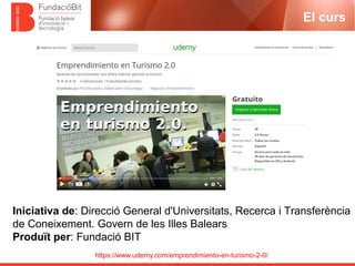 https://www.udemy.com/emprendimiento-en-turismo-2-0/
El curs
Iniciativa de: Direcció General d'Universitats, Recerca i Transferència
de Coneixement. Govern de les Illes Balears
Produït per: Fundació BIT
 