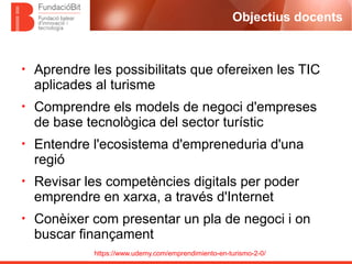 https://www.udemy.com/emprendimiento-en-turismo-2-0/
Objectius docents
• Aprendre les possibilitats que ofereixen les TIC
aplicades al turisme
• Comprendre els models de negoci d'empreses
de base tecnològica del sector turístic
• Entendre l'ecosistema d'empreneduria d'una
regió
• Revisar les competències digitals per poder
emprendre en xarxa, a través d'Internet
• Conèixer com presentar un pla de negoci i on
buscar finançament
 
