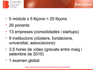 https://www.udemy.com/emprendimiento-en-turismo-2-0/
Estructura
• 5 mòduls x 5 lliçons = 25 lliçons
• 26 ponents
• 13 empreses (consolidades i startups)
• 9 institucions (clústers, fundacions,
universitat, associacions)
• 3,5 hores de vídeo (gravats entre maig i
setembre de 2015)
• 1 examen global
 