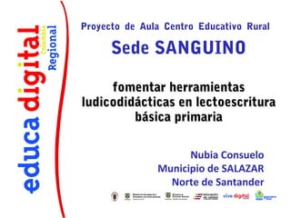 Proyecto de Aula Centro Educativo Rural

Sede SANGUINO
fomentar herramientas
ludicodidácticas en lectoescritura
básica primaria
Nubia Consuelo
Municipio de SALAZAR
Norte de Santander

 