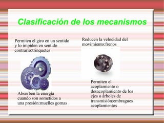 Clasificación de los mecanismos Permiten el giro en un sentido y lo impiden en sentido contrario:trinquetes Reducen la velocidad del movimiento:frenos Absorben la energía cuando son sometidos a una presión:muelles gomas Permiten el acoplamiento o desacoplamiento de los ejes o árboles de transmisión:embragues acoplamientos 
