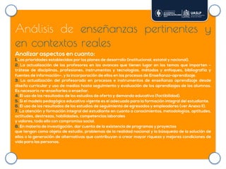 Análisis de enseñanzas pertinentes y
en contextos reales   
 
 
Analizar aspectos en cuanto:  
1.Las prioridades establecidas por los planes de desarrollo (institucional, estatal y nacional).  
2. La actualización de los profesores en los avances que tienen lugar en los temas que imparten –
trátese de disciplinas, profesiones, instrumentos y tecnologías, métodos y enfoques, bibliografía y
fuentes de información–, y la incorporación de ellos en los procesos de Enseñanza-aprendizaje.  
3. La actualización del profesorado en procesos e instrumentos de enseñanza aprendizaje desde
diseño curricular y uso de medios hasta seguimiento y evaluación de los aprendizajes de los alumnos.
Es necesario re-enseñarles a enseñar.  
4. El uso de los resultados de los estudios de oferta y demanda educativa (factibilidad).  
5. Si el modelo pedagógico educativo vigente es el adecuado para la formación integral del estudiante.  
6. El uso de los resultados de los estudios de seguimiento de egresados y empleadores (ver Anexo II).  
7. La atención y formación integral del estudiante en cuanto a conocimientos, metodologías, aptitudes,
actitudes, destrezas, habilidades, competencias laborales  
y valores, todo ello con compromiso social.  
8. En materia de investigación, dar cuenta de la existencia de programas y proyectos  
que tengan como objeto de estudio, problemas de la realidad nacional y la búsqueda de la solución de
ellos o la generación de alternativas que contribuyan a crear mayor riqueza y mejores condiciones de
vida para las personas.
 