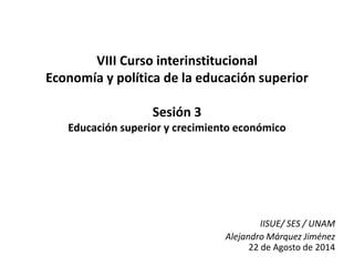 VIII Curso interinstitucional
Economía y política de la educación superior
Sesión 3
Educación superior y crecimiento económico
IISUE/ SES / UNAM
Alejandro Márquez Jiménez
22 de Agosto de 2014
 