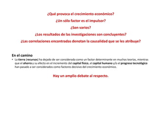 ¿Qué provoca el crecimiento económico?
¿Un sólo factor es el impulsor?
¿Son varios?
¿Los resultados de las investigaciones son concluyentes?
¿Las correlaciones encontradas denotan la causalidad que se les atribuye?
En el camino
• La tierra (recursos) ha dejado de ser considerada como un factor determinante en muchas teorías, mientras
que el ahorro y su efecto en el incremento del capital físico, el capital humano y/o el progreso tecnológico
han pasado a ser considerados como factores decisivo del crecimiento económico.
Hay un amplio debate al respecto.
 