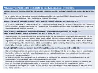Algunas evidencias sobre el impacto de la educación en el crecimiento
SOLOW, R. M. (1957) “Technical Change and the Aggregate Production Function”. Review of Economics and Statistics, vol. 39, pp. 312-
320.
• En su estudio sobre el crecimiento económico de Estados Unidos entre los años 1909-49 obtuvo que el 87,5 % del
crecimiento del producto per cápita era debido al progreso tecnológico.
SCHULTZ, T.W. (1961a) “Investment in Human Capital”. American Economic Review, vol. 51, n. March, pp. 1-17.
• En su estudio para 1929-57, muestra que una proporción substancial de la tasa de crecimiento del producto en los Estados
Unidos se debía a la inversión en educación. Encuentra que el incremento de la educación explica entre el 16,5% y el 20%
del crecimiento del producto nacional.
LUCAS, R. (1988) “On the mecanics of Economic Development”. Journal of Monetary Economics, vol. July, pp.1-42.
LUCAS, R. (1993) “Making a Miracle”. Econometrica, vol. 61, n. 2, March, pp. 251-72.
• Los trabajadores con un determinado nivel de capital humano son más productivos si se rodean de trabajadores con un
mayor nivel educativo existiendo, de este modo, externalidades positivas del conocimiento. En este sentido, refuerza su
argumento con su estudio sobre el crecimiento de los Nuevos Países Industrializados del sudeste asiático, donde destaca
que el motor principal del crecimiento ha sido la acumulación de capital humano y el aprendizaje en el puesto de trabajo
(learning by doing), por encima de la inversión en capital físico.
Barro, R. J. (2013) “Education and Economic Growth”. Annals Of Economics And Finance, Vol. 14-2, pp. 301–328.
• El crecimiento económico está positivamente relacionado con el nivel de partida del promedio de años de escolaridad de
los hombres adultos en los niveles secundario y superior. Los trabajadores con este nivel educativo se complementan
mejor con las nuevas tecnologías.
• La situación anterior no ocurre en el caso de las mujeres, lo cual sugiere que las mujeres altamente educadas no son
eficientemente utilizadas en los mercados laborales de muchos países.
• El aporte al crecimiento económico es insignificante en el caso de los varones con educación primaria; sin embargo, se
tiene que considerar que este nivel educativo es un requisito previo para adquirir una educación más elevada.
• La educación en el nivel primario para las mujeres estimula el crecimiento económico indirectamente al inducirlas hacia
una menor fertilidad.
 