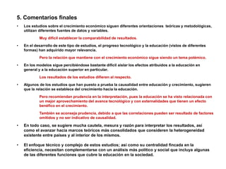 5. Comentarios finales
• Los estudios sobre el crecimiento económico siguen diferentes orientaciones teóricas y metodológicas,
utilizan diferentes fuentes de datos y variables.
Muy difícil establecer la comparabilidad de resultados.
• En el desarrollo de este tipo de estudios, el progreso tecnológico y la educación (vistos de diferentes
formas) han adquirido mayor relevancia.
Pero la relación que mantiene con el crecimiento económico sigue siendo un tema polémico.
• En los modelos sigue percibiéndose bastante difícil aislar los efectos atribuidos a la educación en
general y a la educación superior en particular.
Los resultados de los estudios difieren al respecto.
• Algunos de los estudios que han puesto a prueba la causalidad entre educación y crecimiento, sugieren
que la relación se establece del crecimiento hacia la educación.
Pero recomiendan prudencia en la interpretación, pues la educación se ha visto relacionada con
un mejor aprovechamiento del avance tecnológico y con externalidades que tienen un efecto
benéfico en el crecimiento.
También se aconseja prudencia, debido a que las correlaciones pueden ser resultado de factores
omitidos y no ser indicativo de causalidad.
• En todo caso, se sugiere mucha cautela, mesura y razón para interpretar los resultados, así
como el avanzar hacia marcos teóricos más consolidados que consideren la heterogeneidad
existente entre países y al interior de los mismos.
• El enfoque técnico y complejo de estos estudios; así como su centralidad fincada en la
eficiencia, necesitan complementarse con un análisis más político y social que incluya algunas
de las diferentes funciones que cubre la educación en la sociedad.
 