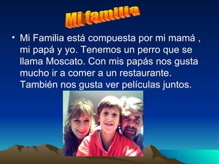 Mi Familia está compuesta por mi mamá , mi papá y yo. Tenemos un perro que se llama Moscato. Con mis papás nos gusta mucho ir a comer a un restaurante. También nos gusta ver películas juntos. Mi familia