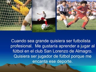 Cuando sea grande quisiera ser futbolista profesional. Me gustaría aprender a jugar al fútbol en el club San Lorenzo de Almagro. Quisiera ser jugador de fútbol porque me encanta ese deporte.