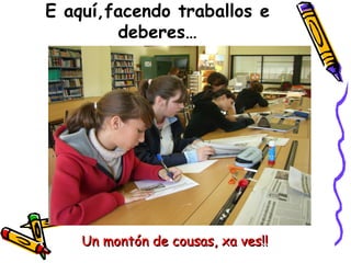 E aquí,facendo traballos e deberes… Un montón de cousas, xa ves!! 