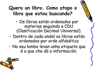 Quero un libro. Como atopo o libro que estou buscando? Os libros están ordenados por materias seguindo a CDU (Clasificación Decimal Universal). Dentro de cada andel os libros están ordenados por orde alfabética No seu lombo levan unha etiqueta que é a que che dá a información. 