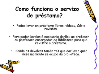 Como funciona o servizo de préstamo? Podes levar en préstamo libros, videos, Cds e revistas. Para poder levalos é necesario darllos ao profesor ou profesora encargados da Biblioteca para que rexistre o préstamo. Cando os devolvas tamén tes que darllos a quen nese momento se ocupe da biblioteca. 