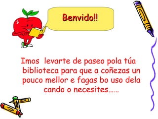 Imos  levarte de paseo pola túa biblioteca para que a coñezas un pouco mellor e fagas bo uso dela cando o necesites…… Benvido!! 