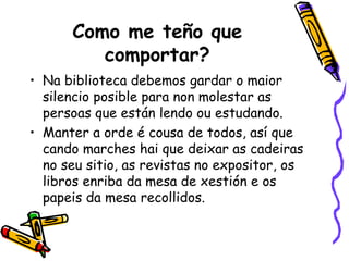 Como me teño que comportar? Na biblioteca debemos gardar o maior silencio posible para non molestar as persoas que están lendo ou estudando. Manter a orde é cousa de todos, así que cando marches hai que deixar as cadeiras no seu sitio, as revistas no expositor, os libros enriba da mesa de xestión e os papeis da mesa recollidos. 