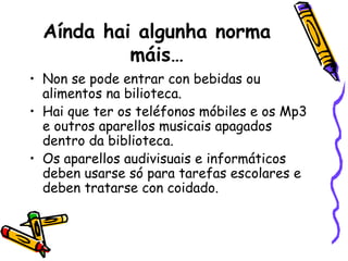 Aínda hai algunha norma máis… Non se pode entrar con bebidas ou alimentos na bilioteca. Hai que ter os teléfonos móbiles e os Mp3 e outros aparellos musicais apagados dentro da biblioteca. Os aparellos audivisuais e informáticos deben usarse só para tarefas escolares e deben tratarse con coidado. 