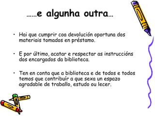…… e algunha outra … Hai que cumprir coa devolución oportuna dos materiais tomados en préstamo. E por último, acatar e respectar as instruccións dos encargados da biblioteca. Ten en conta que a biblioteca e de todos e todos temos que contribuír a que sexa un espazo agradable de traballo, estudo ou lecer. 
