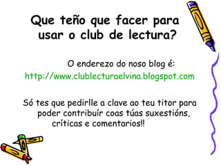 Que teño que facer para  usar o club de lectura? O enderezo do noso blog é: http://www.clublecturaelvina.blogspot.com Só tes que pedirlle a clave ao teu titor para poder contribuír coas túas suxestións, críticas e comentarios!!  