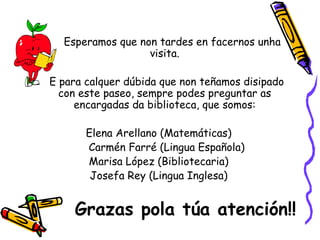 Esperamos que non tardes en facernos unha visita. E para calquer dúbida que non teñamos disipado con este paseo, sempre podes preguntar as encargadas da biblioteca, que somos: Elena Arellano (Matemáticas) Carmén Farré (Lingua Española) Marisa López (Bibliotecaria) Josefa Rey (Lingua Inglesa) Grazas pola túa atención!! 
