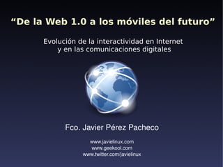 “De la Web 1.0 a los móviles del futuro”

      Evolución de la interactividad en Internet
          y en las comunicaciones digitales




            Fco. Javier Pérez Pacheco
                   www.javielinux.com
                   www.geekool.com
                 www.twitter.com/javielinux
                               
 