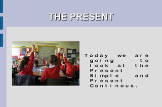 THE PRESENT Today we are going to look at the Present Simple and Present Continous. 