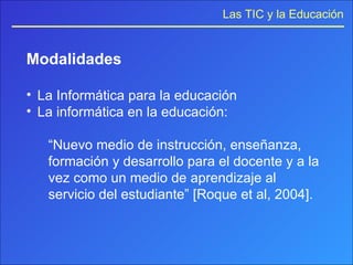 Modalidades La Informática para la educación La informática en la educación: “ Nuevo medio de instrucción, enseñanza, formación y desarrollo para el docente y a la vez como un medio de aprendizaje al servicio del estudiante” [Roque et al, 2004]. 