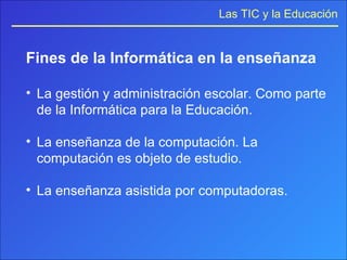 Fines de la Informática en la enseñanza La gestión y administración escolar. Como parte de la Informática para la Educación.  La enseñanza de la computación. La computación es objeto de estudio.  La enseñanza asistida por computadoras. 