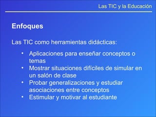 Enfoques Las TIC como herramientas didácticas: Aplicaciones para enseñar conceptos o temas Mostrar situaciones difíciles de simular en un salón de clase Probar generalizaciones y estudiar asociaciones entre conceptos Estimular y motivar al estudiante 