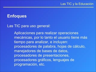 Enfoques Las TIC para uso general: Aplicaciones para realizar operaciones mecánicas, por lo tanto el usuario tiene más tiempo para analizar, e incluyen: procesadores de palabra, hojas de cálculo, manejadores de bases de datos, procesadores de presentaciones, procesadores gráficos, lenguajes de programación, etc. 