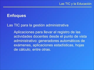 Enfoques Las TIC para la gestión administrativa Aplicaciones para llevar el registro de las actividades docentes desde el punto de vista administrativo: generadores automáticos de exámenes, aplicaciones estadísticas, hojas de cálculo, entre otras. 