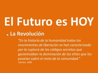 El Futuro es HOY
. La Revolución
    “En la historia de la humanidad todos los
    movimientos de liberación se han caracterizado
    por la ruptura de los códigos secretos que
    garantizaban la dominación de las elites que los
    poseían sobre el resto de la comunidad.”
    Cebrián, 1998
 