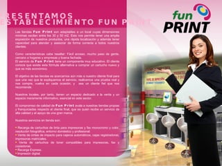 TE PRESENTAMOS UN ESTABLECIMIENTO FUN PRINT Las tiendas  Fun Print  son adaptables a un local cuyas dimensiones mínimas oscilan entre los 30 y 50 m2. Esto nos permite tener una amplia exposición de nuestros productos, una rápida localización y además tener capacidad para atender y asesorar de forma correcta a todos nuestros clientes. Como características cabe resaltar: Fácil acceso, mucho paso de gente, cercano a hogares y empresas y buena fachada. El servicio de  Fun Print  tiene un componente muy educativo. El cliente conoce que existe esta fórmula alternativa a comprar un cartucho nuevo y que es más económico. El objetivo de las tiendas es acercarnos aún más a nuestro cliente final para que una vez que le expliquemos el servicio, realicemos una prueba real y nos compre, vuelva en cada ocasión, y  sea un cliente fiel que nos recomiende. Nuestros locales, por tanto, tienen un espacio dedicado a la venta y un espacio meramente informativo, esencial en este sector. El compromiso de calidad de  Fun Print  avala a nuestras tiendas propias y franquiciadas respecto al cliente final, que es quien recibe un servicio de alta calidad y el apoyo de una gran marca. Nuestros servicios en tienda son: Recarga de cartuchos de tinta para impresoras y fax monocromo y color, resolución fotográfica, entorno doméstico y profesional. Venta de cintas de impacto para cajeros automáticos, cajas registradoras, impresoras matriciales.  Venta de cartuchos de toner compatibles para impresoras, fax y copiadoras. Recarga Express. Impresión digital. 