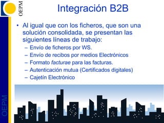 Integración B2B Al igual que con los ficheros, que son una solución consolidada, se presentan las siguientes líneas de trabajo: Envío de ficheros por WS. Envío de recibos por medios Electrónicos Formato  facturae  para las facturas. Autenticación mutua (Certificados digitales) Cajetín Electrónico 