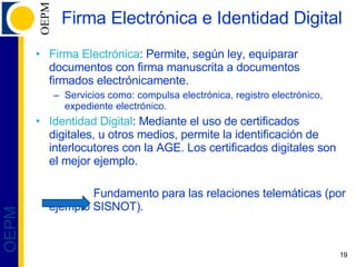 Firma Electrónica e Identidad Digital Firma Electrónica : Permite, según ley, equiparar documentos con firma manuscrita a documentos firmados electrónicamente. Servicios como: compulsa electrónica, registro electrónico, expediente electrónico. Identidad Digital : Mediante el uso de certificados digitales, u otros medios, permite la identificación de interlocutores con la AGE. Los certificados digitales son el mejor ejemplo. Fundamento para las relaciones telemáticas (por ejemplo SISNOT). 